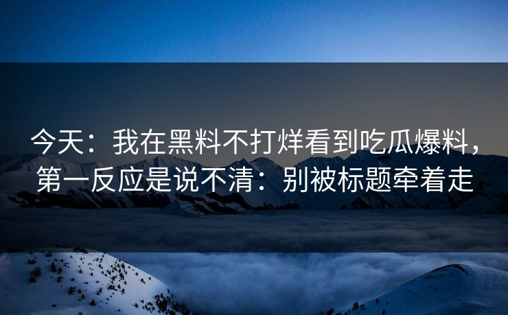 今天：我在黑料不打烊看到吃瓜爆料，第一反应是说不清：别被标题牵着走