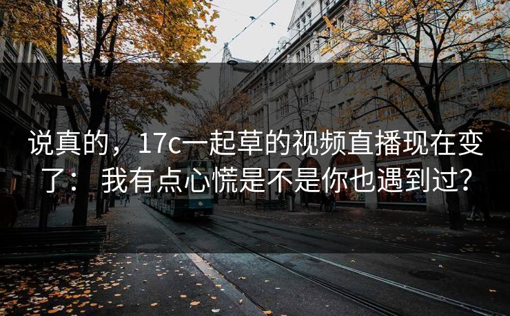 说真的，17c一起草的视频直播现在变了： 我有点心慌是不是你也遇到过？