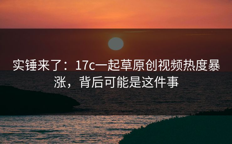 实锤来了：17c一起草原创视频热度暴涨，背后可能是这件事