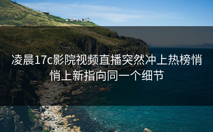 凌晨17c影院视频直播突然冲上热榜悄悄上新指向同一个细节