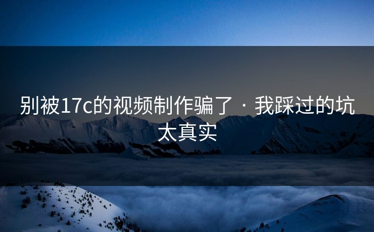 别被17c的视频制作骗了 · 我踩过的坑太真实
