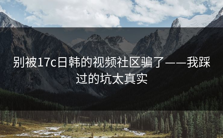 别被17c日韩的视频社区骗了——我踩过的坑太真实