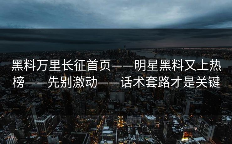 黑料万里长征首页——明星黑料又上热榜——先别激动——话术套路才是关键