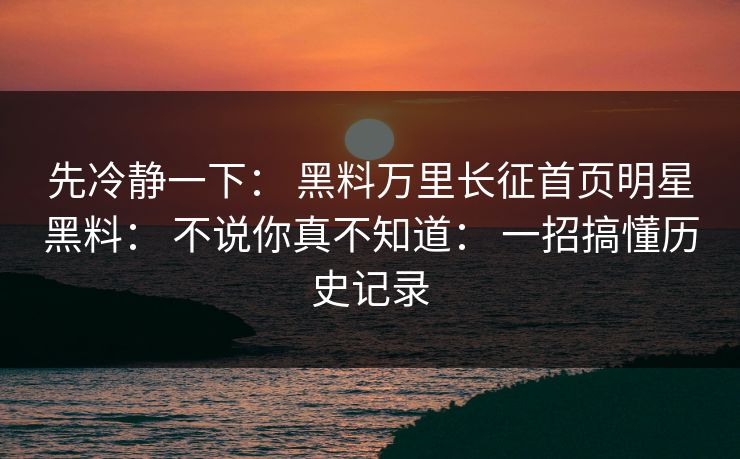 先冷静一下： 黑料万里长征首页明星黑料： 不说你真不知道： 一招搞懂历史记录