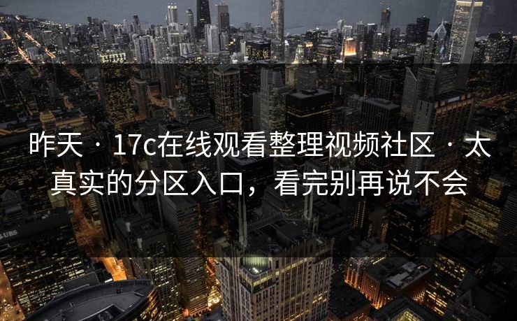 昨天 · 17c在线观看整理视频社区 · 太真实的分区入口，看完别再说不会