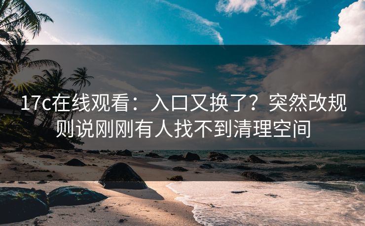 17c在线观看：入口又换了？突然改规则说刚刚有人找不到清理空间