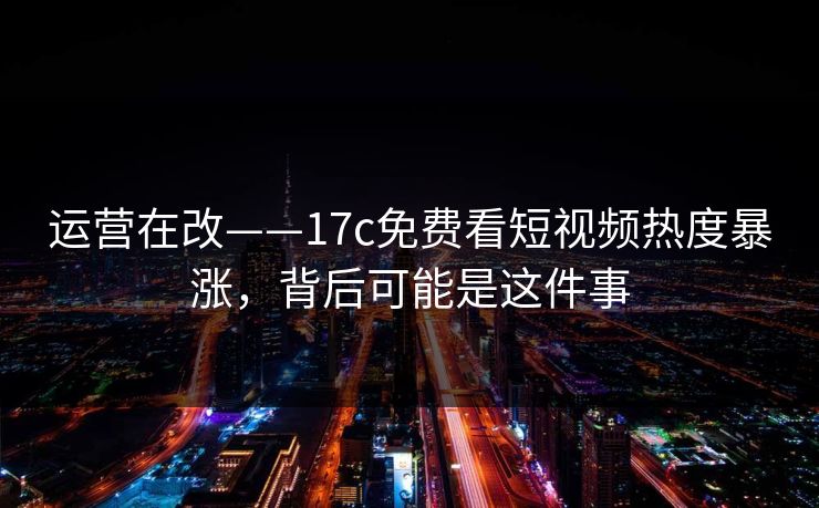 运营在改——17c免费看短视频热度暴涨，背后可能是这件事