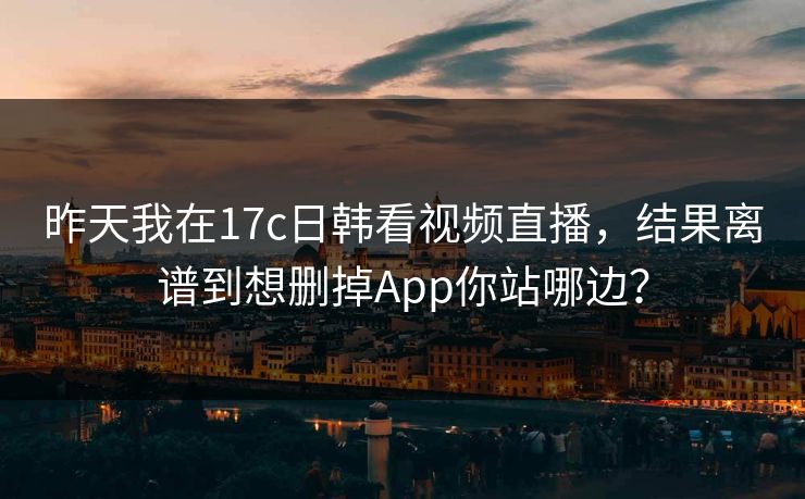 昨天我在17c日韩看视频直播，结果离谱到想删掉App你站哪边？