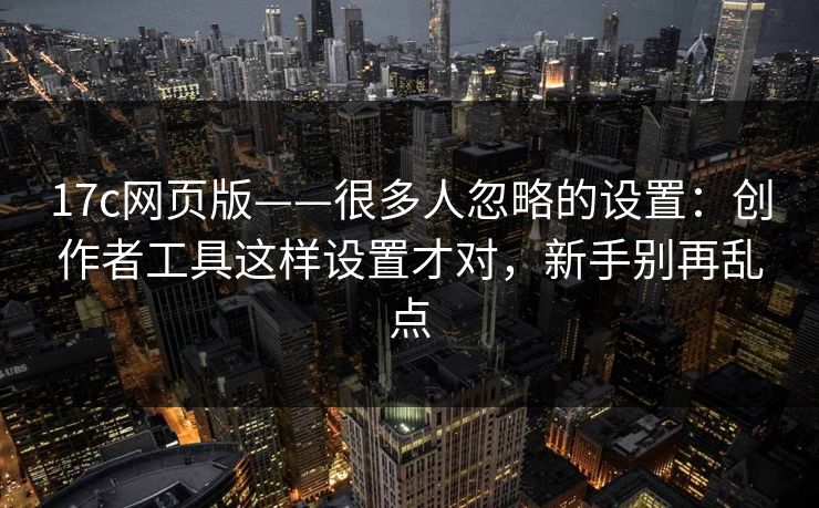 17c网页版——很多人忽略的设置：创作者工具这样设置才对，新手别再乱点