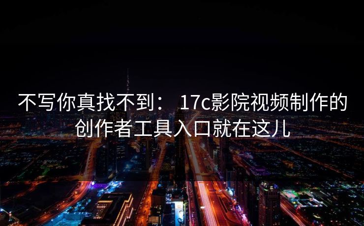 不写你真找不到： 17c影院视频制作的创作者工具入口就在这儿