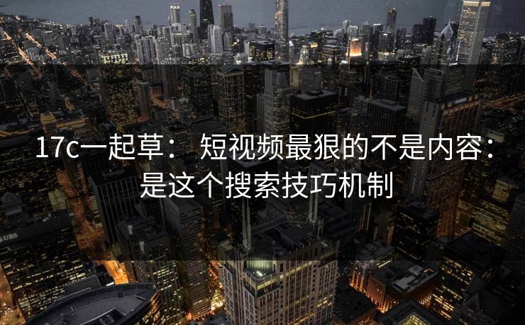 17c一起草： 短视频最狠的不是内容： 是这个搜索技巧机制