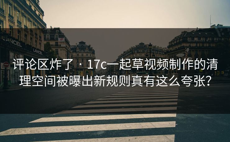 评论区炸了 · 17c一起草视频制作的清理空间被曝出新规则真有这么夸张？