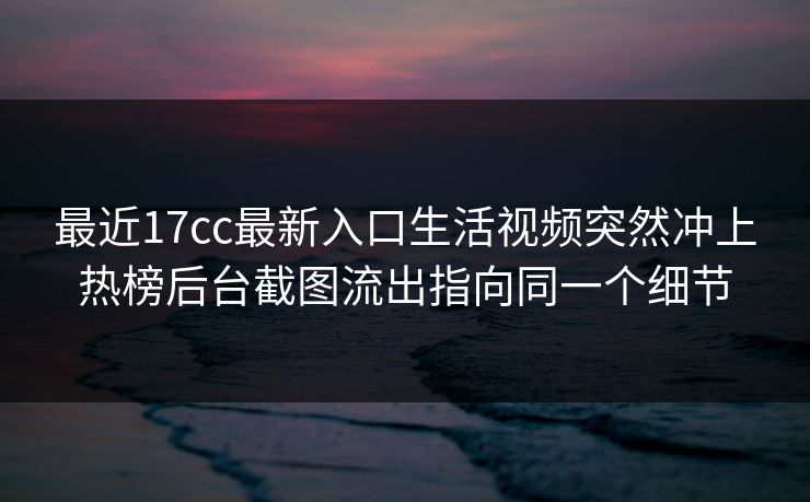 最近17cc最新入口生活视频突然冲上热榜后台截图流出指向同一个细节