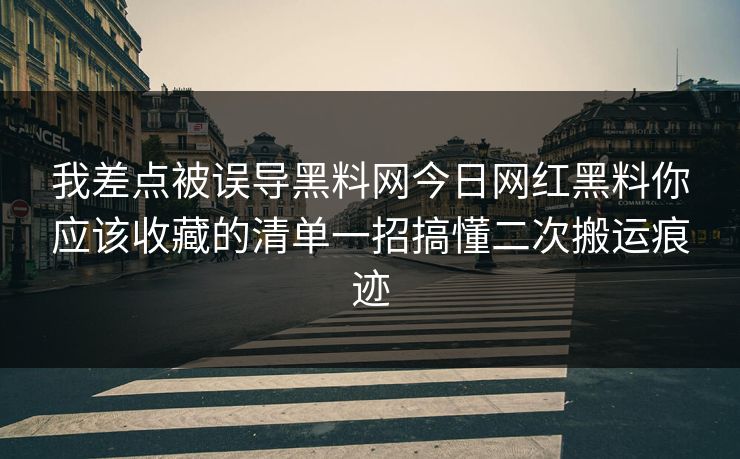 我差点被误导黑料网今日网红黑料你应该收藏的清单一招搞懂二次搬运痕迹