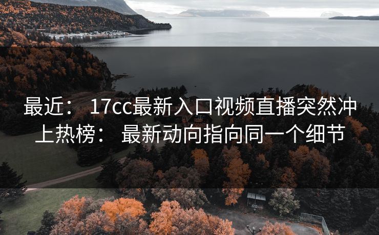 最近： 17cc最新入口视频直播突然冲上热榜： 最新动向指向同一个细节