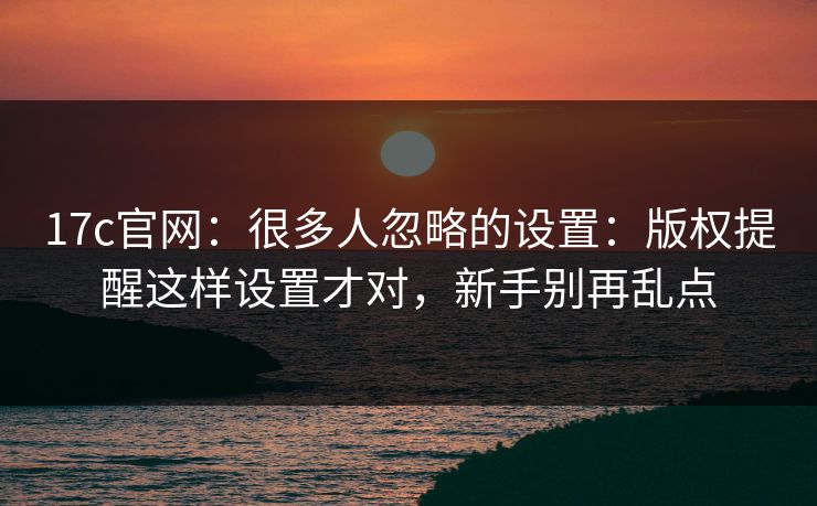 17c官网：很多人忽略的设置：版权提醒这样设置才对，新手别再乱点
