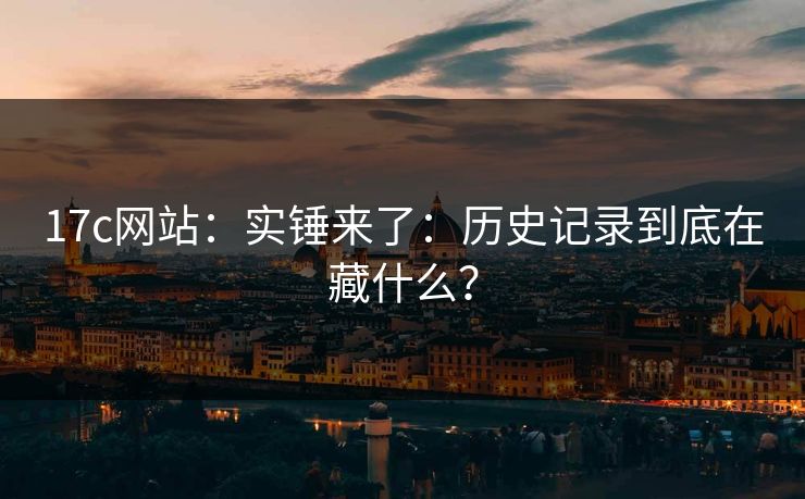 17c网站：实锤来了：历史记录到底在藏什么？