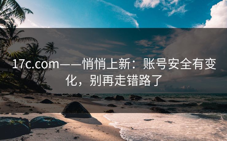 17c.com——悄悄上新：账号安全有变化，别再走错路了
