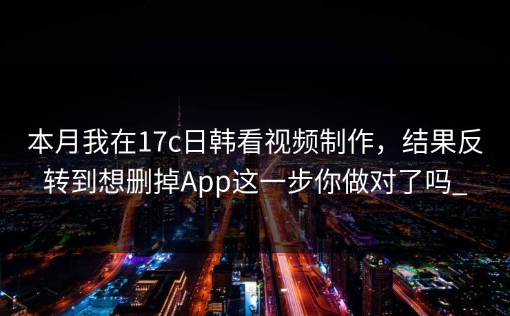 本月我在17c日韩看视频制作，结果反转到想删掉App这一步你做对了吗_